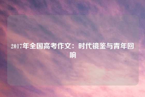2017年全国高考作文：时代镜鉴与青年回响