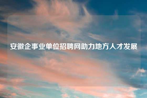 安徽企事业单位招聘网助力地方人才发展