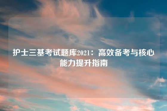 护士三基考试题库2021：高效备考与核心能力提升指南
