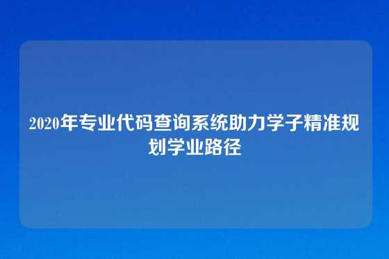 2020年专业代码查询系统助力学子精准规划学业路径