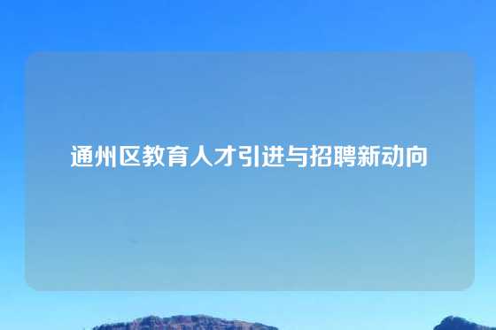 通州区教育人才引进与招聘新动向
