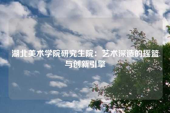 湖北美术学院研究生院:艺术深造的摇篮与创新引擎
