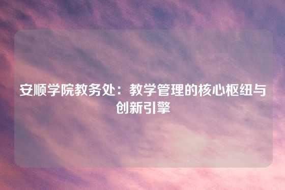 安顺学院教务处：教学管理的核心枢纽与创新引擎