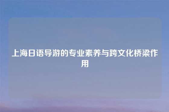 上海日语导游的专业素养与跨文化桥梁作用