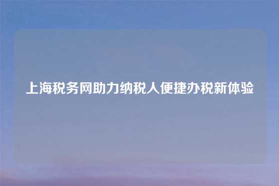 上海税务网助力纳税人便捷办税新体验