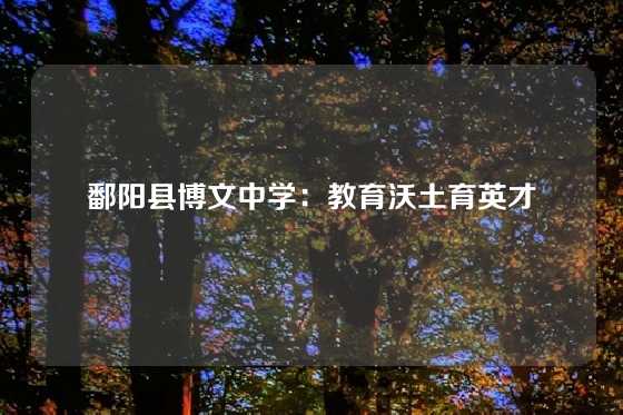 鄱阳县博文中学：教育沃土育英才