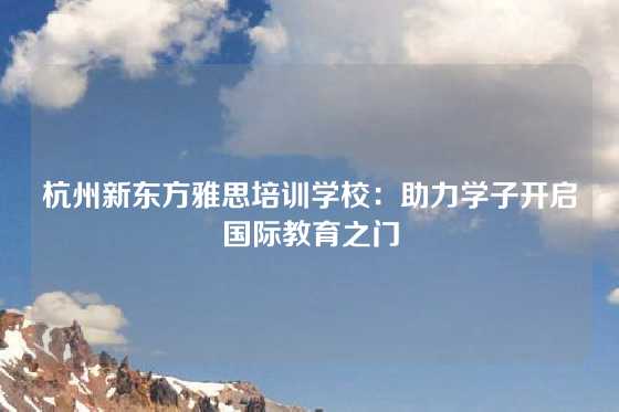 杭州新东方雅思培训学校：助力学子开启国际教育之门