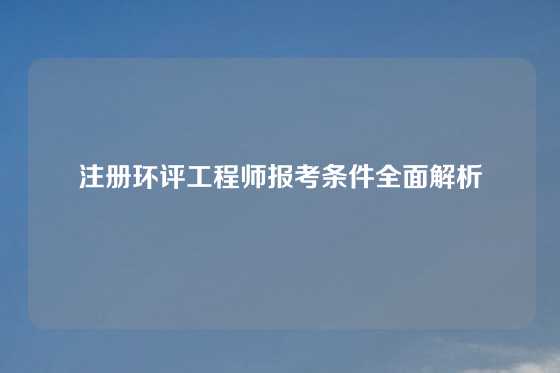 注册环评工程师报考条件全面解析