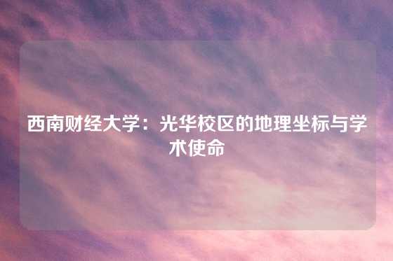西南财经大学:光华校区的地理坐标与学术使命