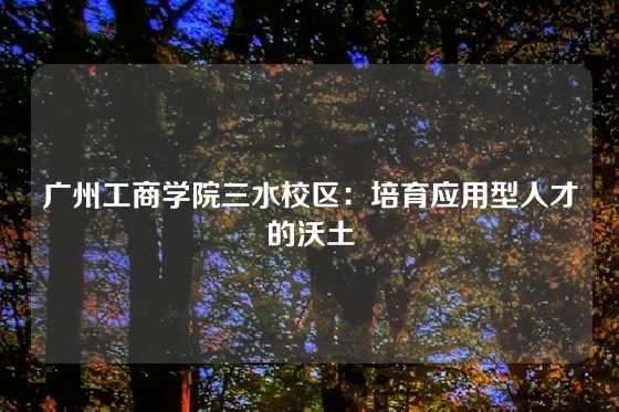 广州工商学院三水校区:培育应用型人才的沃土