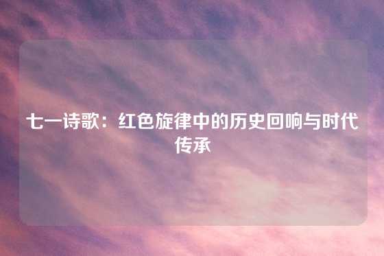 七一诗歌：红色旋律中的历史回响与时代传承