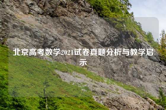 北京高考数学2021试卷真题分析与教学启示