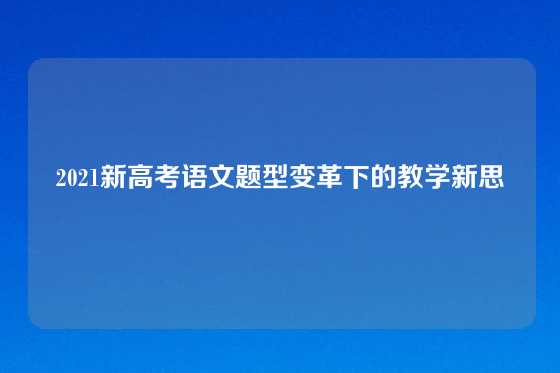 2021新高考语文题型变革下的教学新思