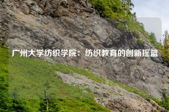 广州大学纺织学院：纺织教育的创新摇篮