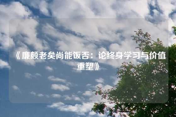 《廉颇老矣尚能饭否：论终身学习与价值重塑》