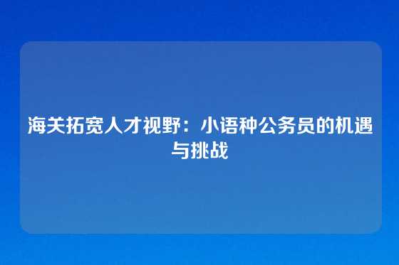 海关拓宽人才视野：小语种公务员的机遇与挑战