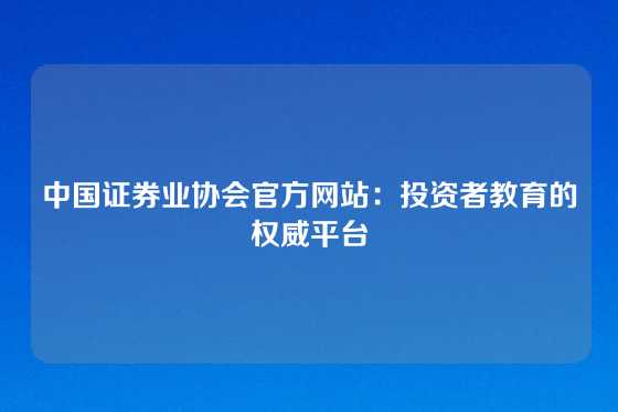中国证券业协会官方网站：投资者教育的权威平台