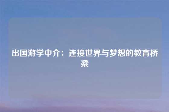 出国游学中介：连接世界与梦想的教育桥梁