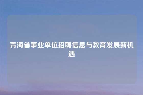 青海省事业单位招聘信息与教育发展新机遇