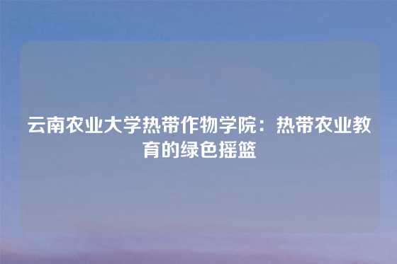 云南农业大学热带作物学院:热带农业教育的绿色摇篮