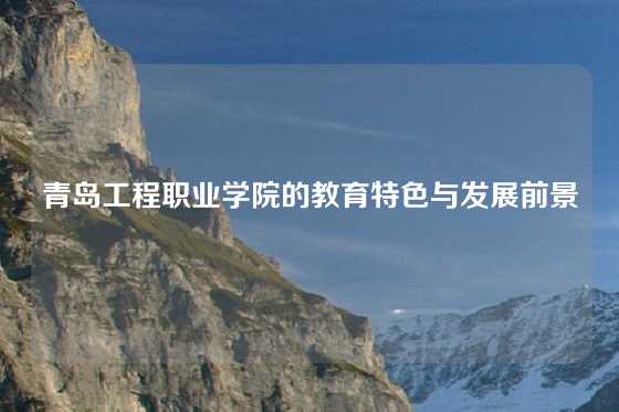 青岛工程职业学院的教育特色与发展前景