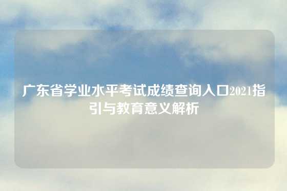 广东省学业水平考试成绩查询入口2021指引与教育意义解析