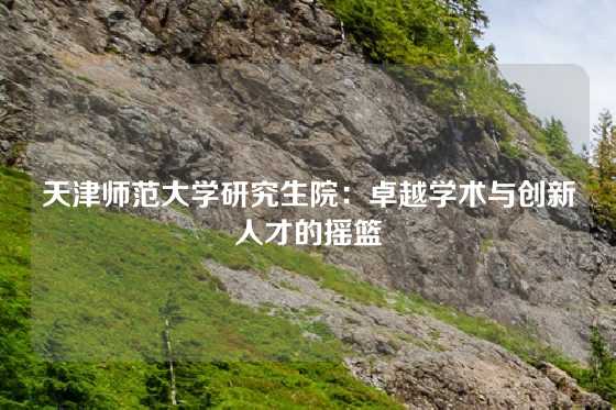 天津师范大学研究生院:卓越学术与创新人才的摇篮