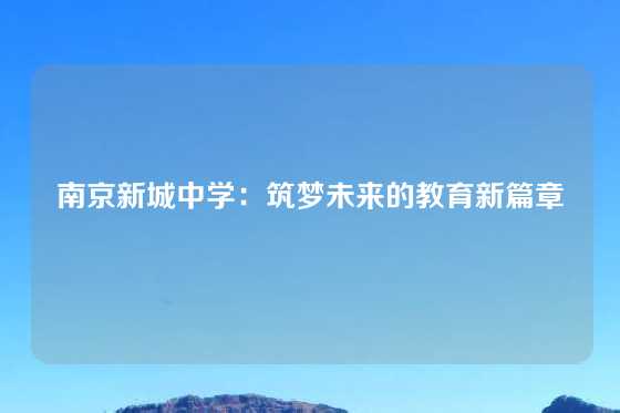 南京新城中学：筑梦未来的教育新篇章
