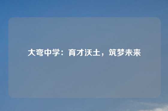 大弯中学：育才沃土，筑梦未来