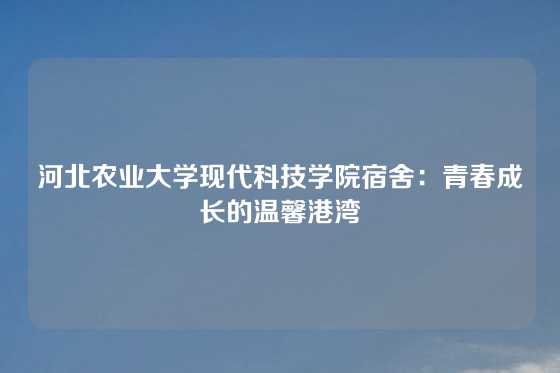 河北农业大学现代科技学院宿舍:青春成长的温馨港湾