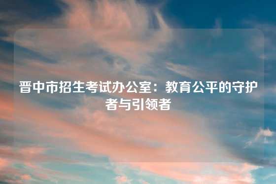 晋中市招生考试办公室：教育公平的守护者与引领者