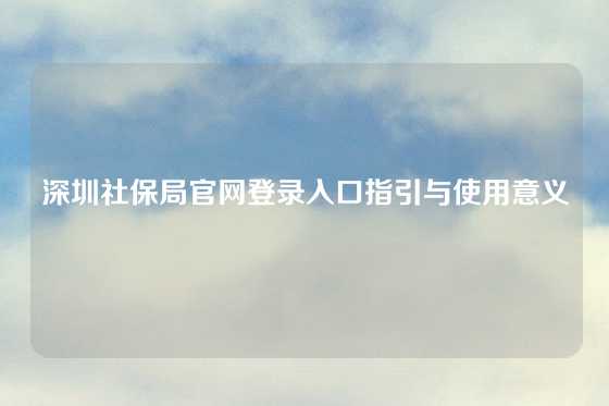 深圳社保局官网登录入口指引与使用意义