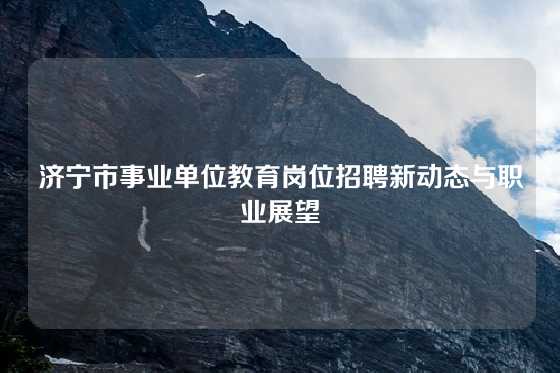 济宁市事业单位教育岗位招聘新动态与职业展望