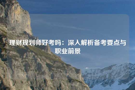 理财规划师好考吗：深入解析备考要点与职业前景