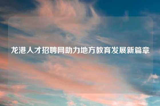 龙港人才招聘网助力地方教育发展新篇章