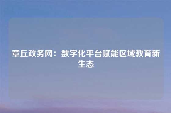 章丘政务网:数字化平台赋能区域教育新生态